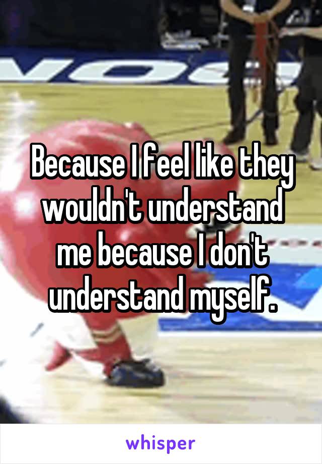 Because I feel like they wouldn't understand me because I don't understand myself.