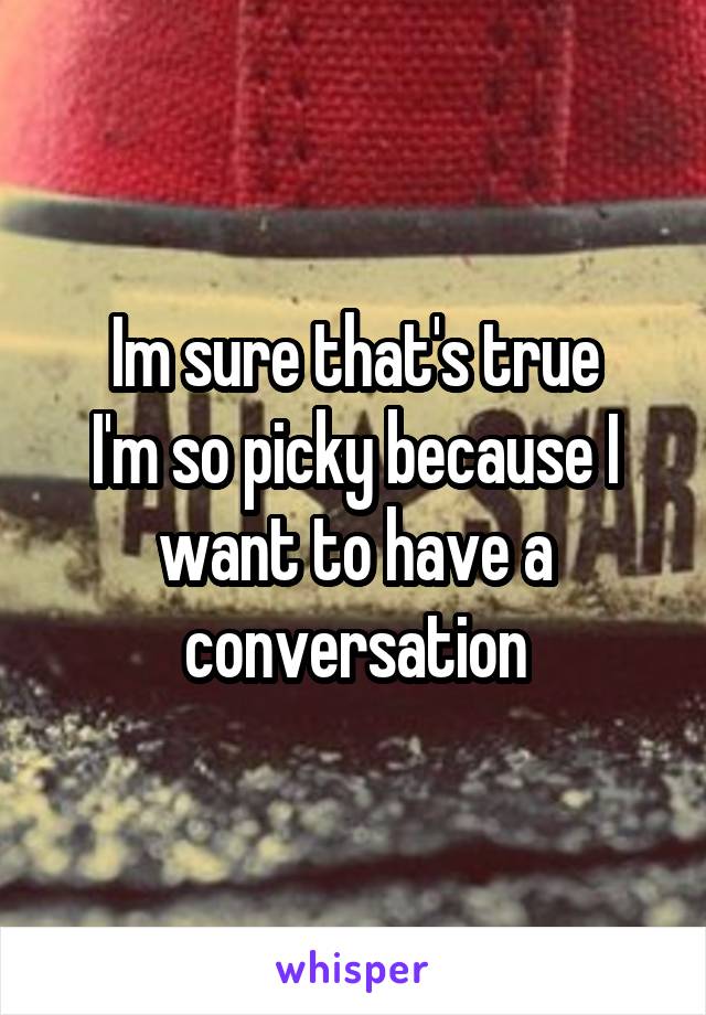 Im sure that's true
I'm so picky because I want to have a conversation