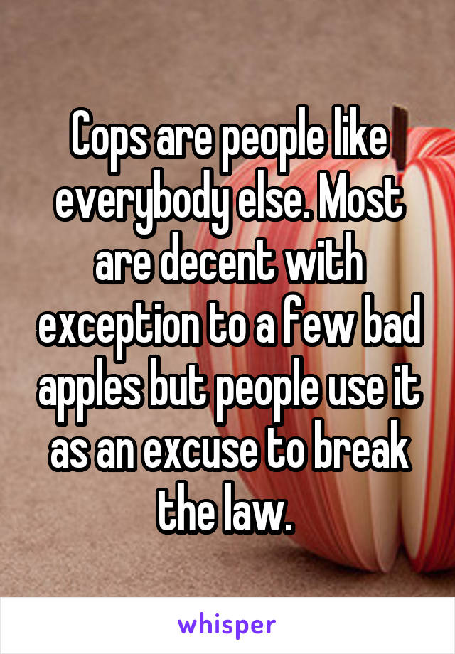 Cops are people like everybody else. Most are decent with exception to a few bad apples but people use it as an excuse to break the law. 
