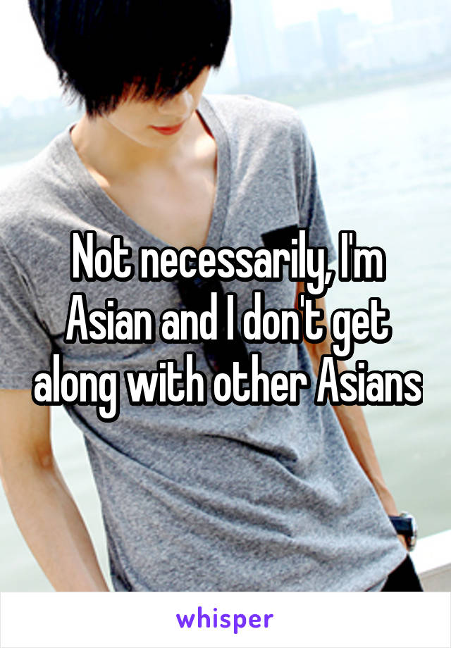 Not necessarily, I'm Asian and I don't get along with other Asians