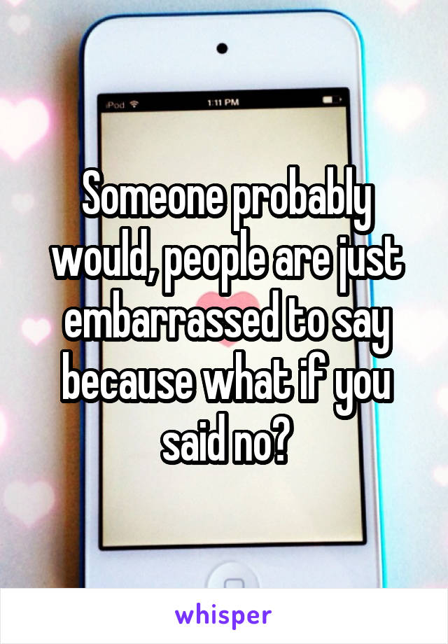 Someone probably would, people are just embarrassed to say because what if you said no?