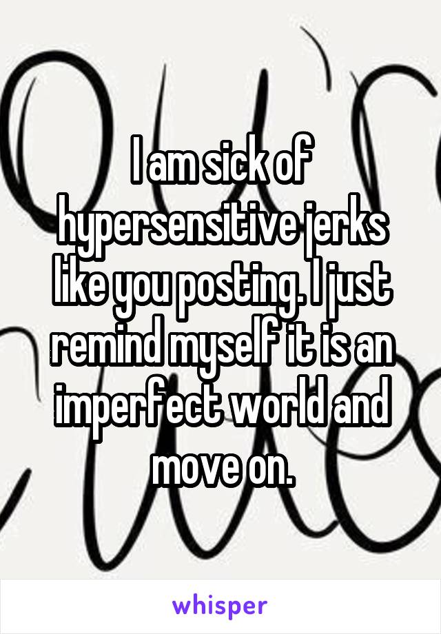 I am sick of hypersensitive jerks like you posting. I just remind myself it is an imperfect world and move on.