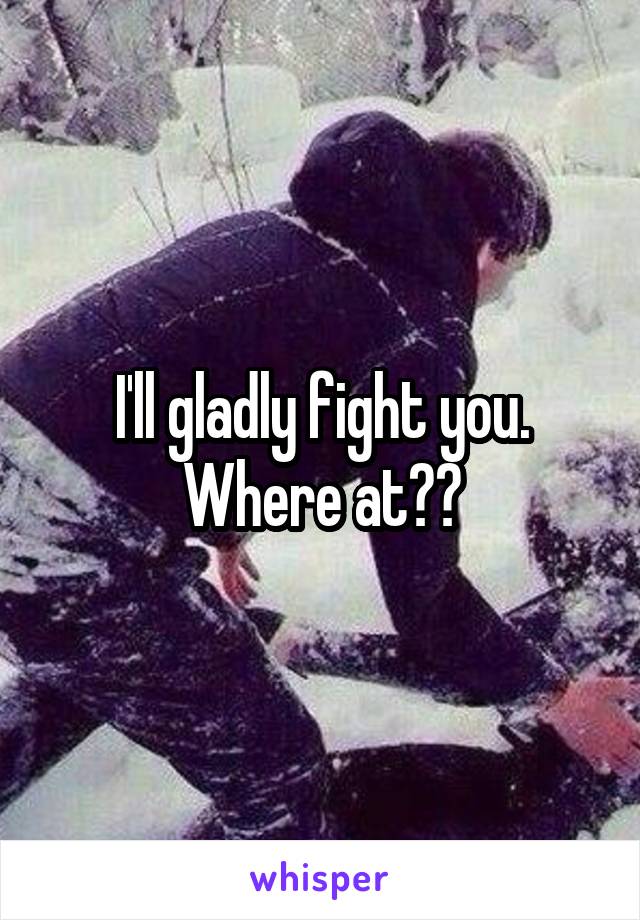 I'll gladly fight you. Where at??