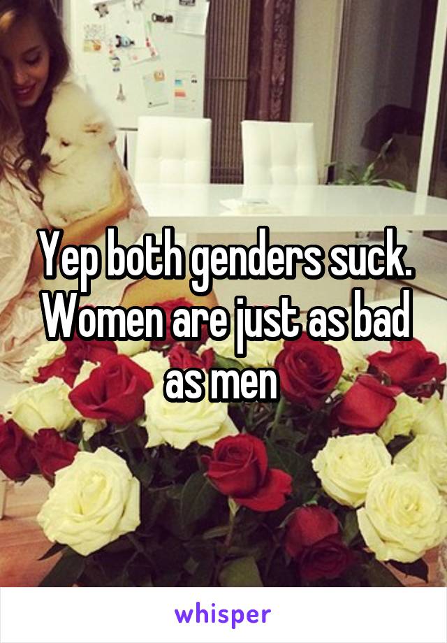 Yep both genders suck. Women are just as bad as men 