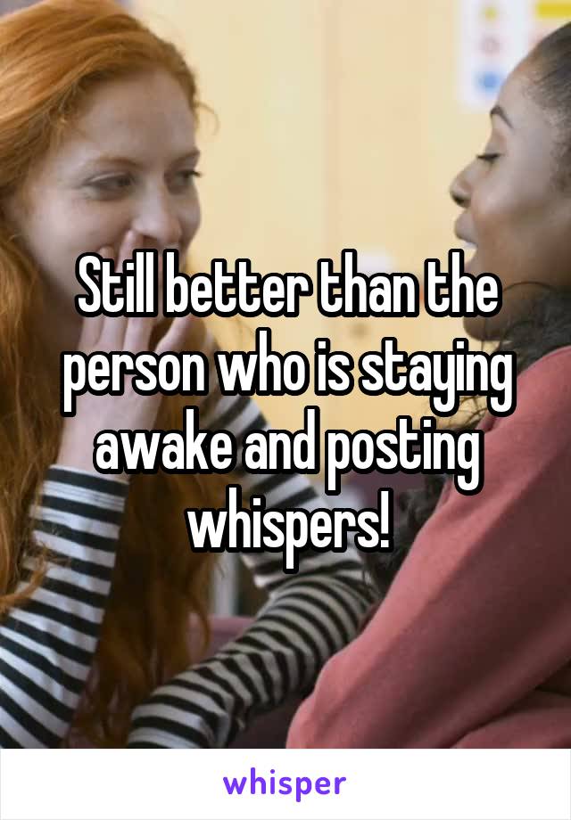 Still better than the person who is staying awake and posting whispers!