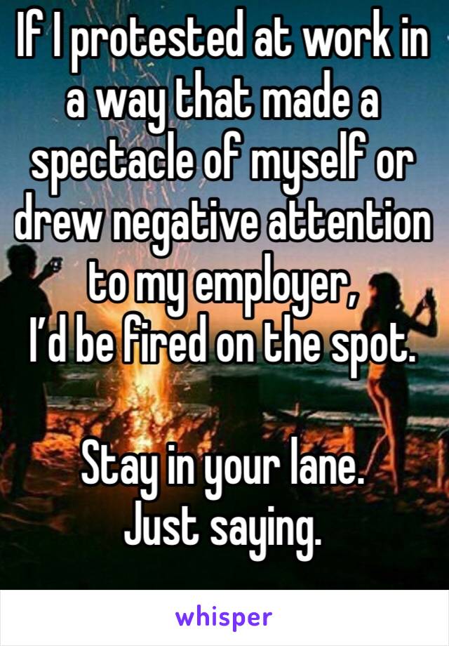 If I protested at work in a way that made a spectacle of myself or drew negative attention to my employer, 
I’d be fired on the spot. 

Stay in your lane. 
Just saying. 