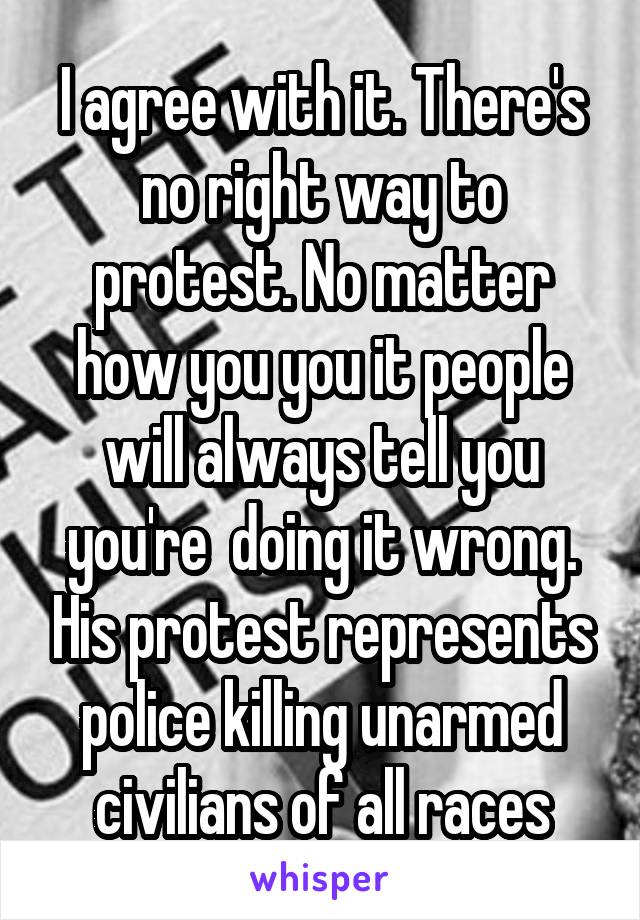I agree with it. There's no right way to protest. No matter how you you it people will always tell you you're  doing it wrong. His protest represents police killing unarmed civilians of all races