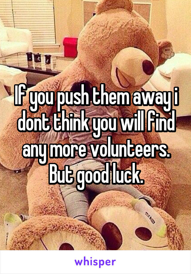 If you push them away i dont think you will find any more volunteers. But good luck.