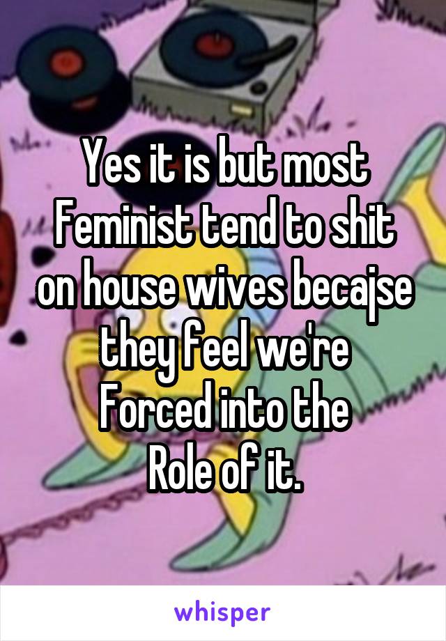 Yes it is but most
Feminist tend to shit on house wives becajse they feel we're
Forced into the
Role of it.