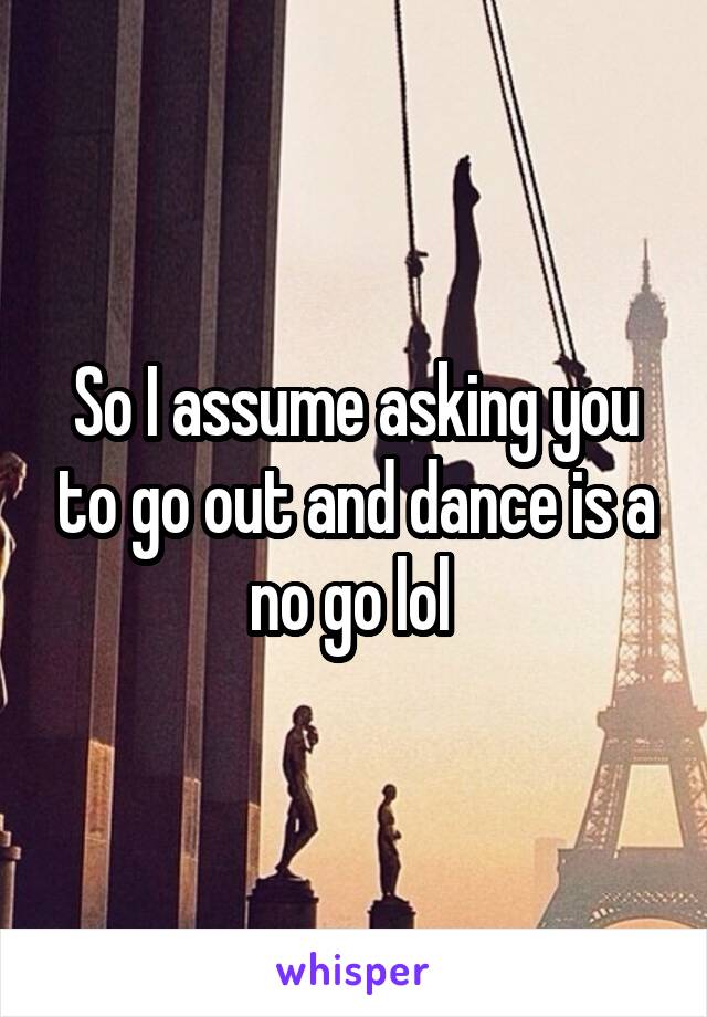 So I assume asking you to go out and dance is a no go lol 
