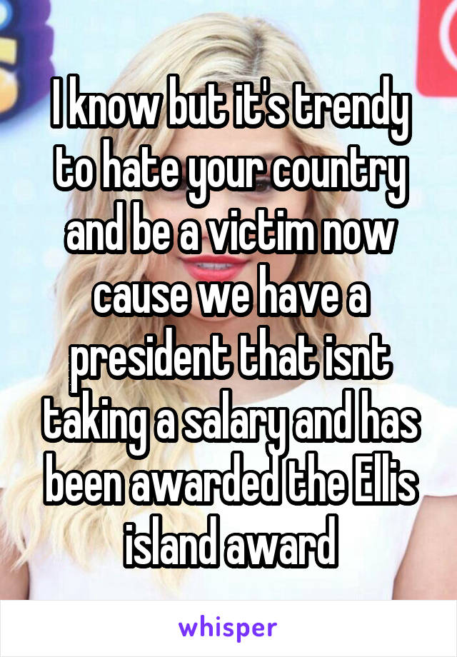 I know but it's trendy to hate your country and be a victim now cause we have a president that isnt taking a salary and has been awarded the Ellis island award