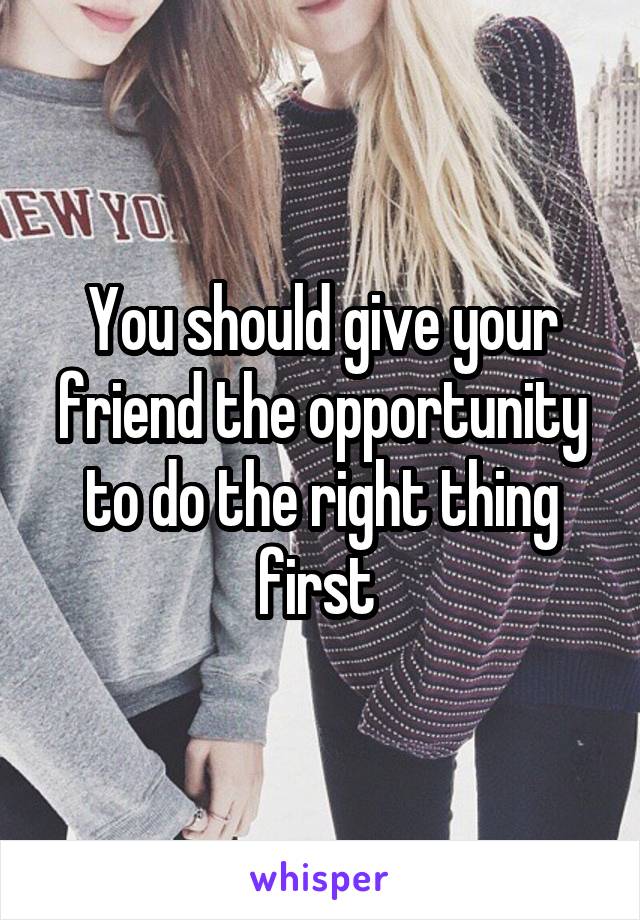 You should give your friend the opportunity to do the right thing first 