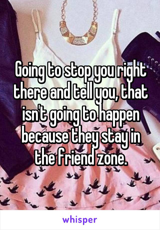 Going to stop you right there and tell you, that isn't going to happen because they stay in the friend zone.