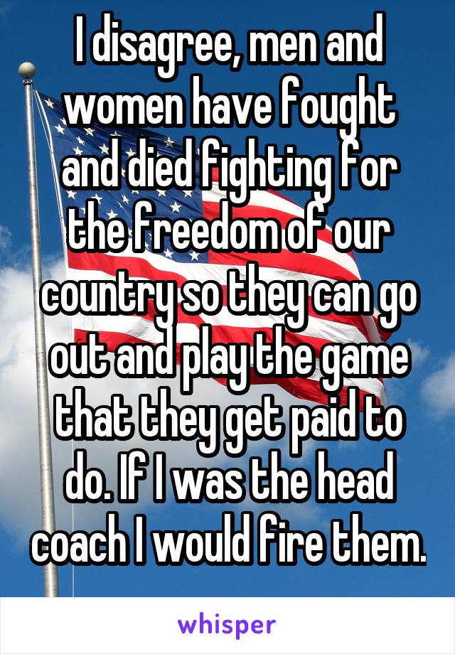 I disagree, men and women have fought and died fighting for the freedom of our country so they can go out and play the game that they get paid to do. If I was the head coach I would fire them. 