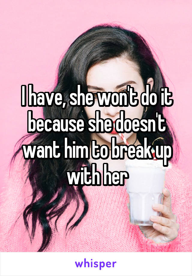 I have, she won't do it because she doesn't want him to break up with her