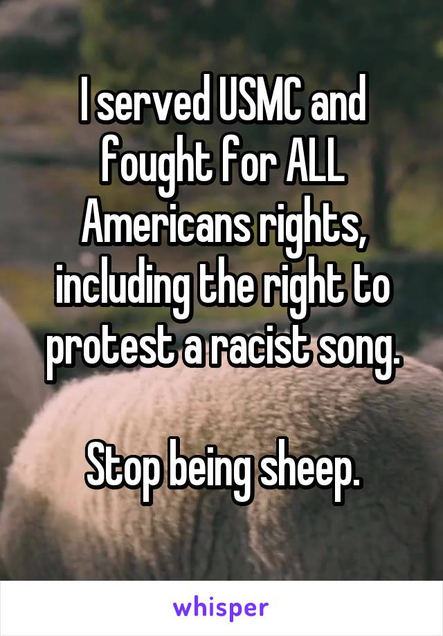 I served USMC and fought for ALL Americans rights, including the right to protest a racist song.

Stop being sheep.
