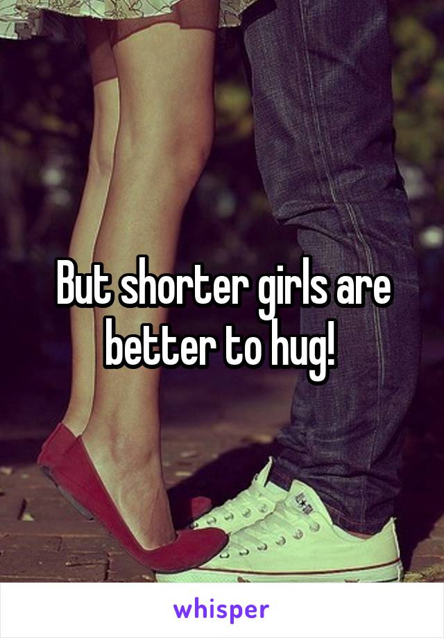 But shorter girls are better to hug! 