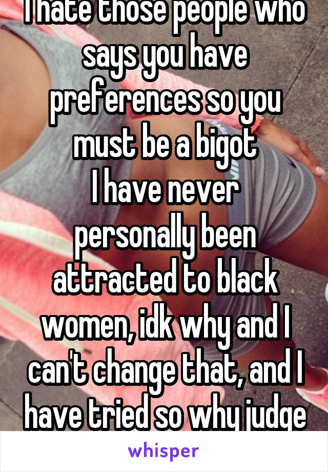 I hate those people who says you have preferences so you must be a bigot
I have never personally been attracted to black women, idk why and I can't change that, and I have tried so why judge ppl on it