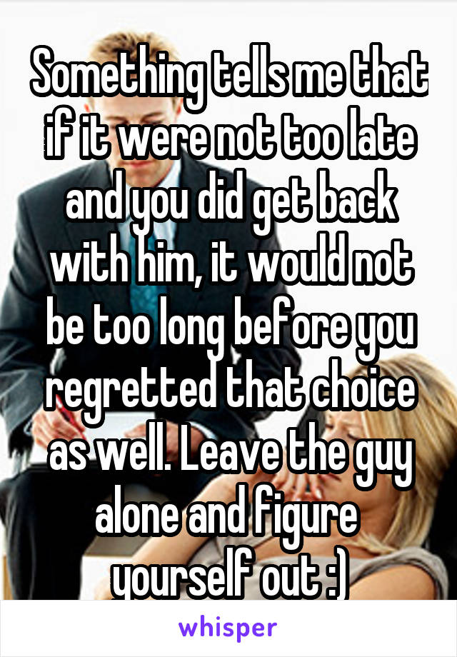 Something tells me that if it were not too late and you did get back with him, it would not be too long before you regretted that choice as well. Leave the guy alone and figure  yourself out :)