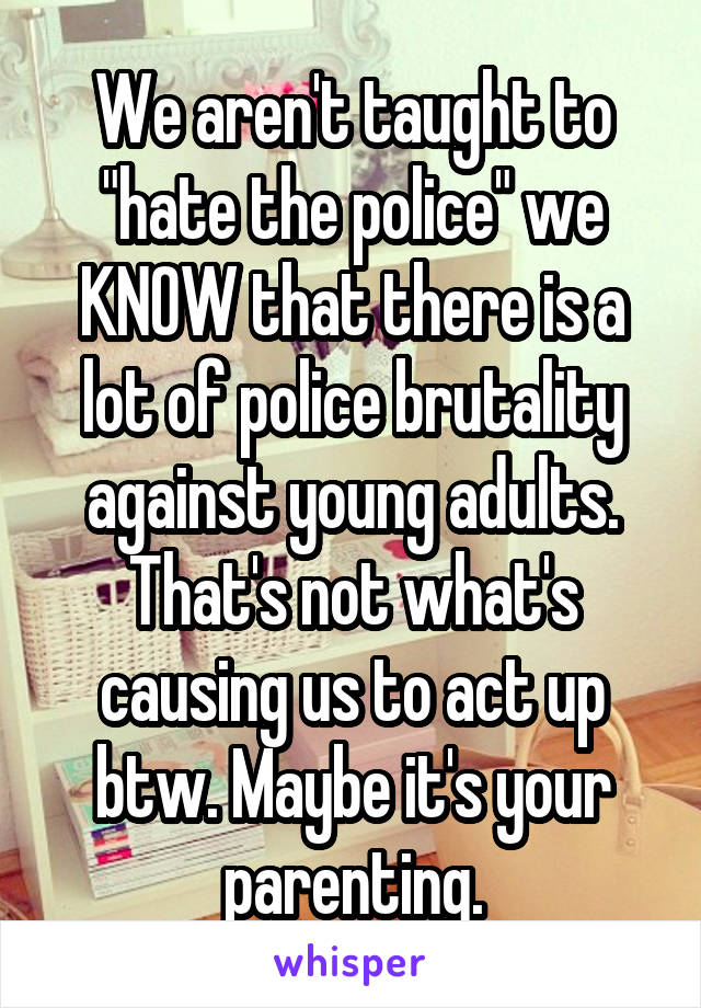 We aren't taught to "hate the police" we KNOW that there is a lot of police brutality against young adults. That's not what's causing us to act up btw. Maybe it's your parenting.