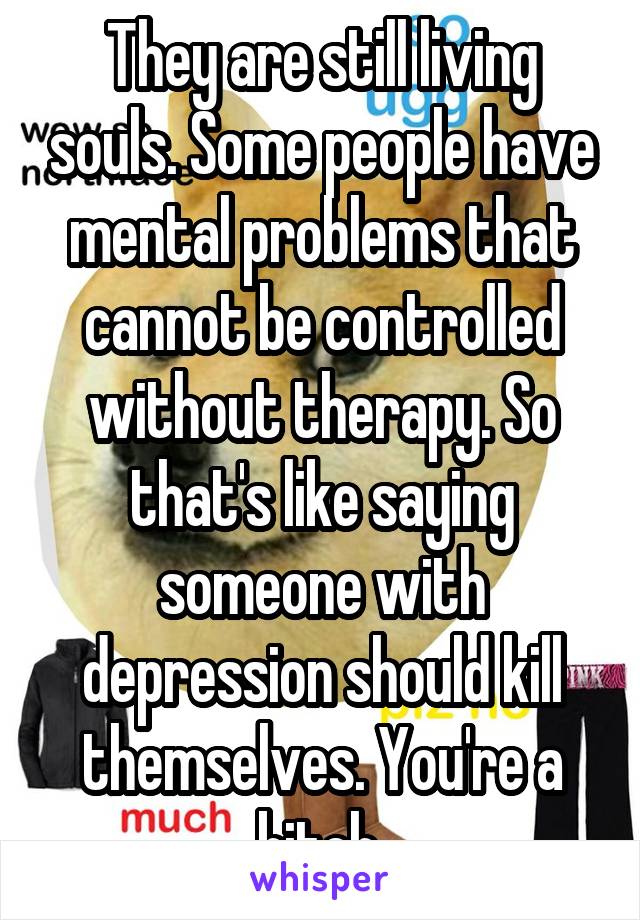 They are still living souls. Some people have mental problems that cannot be controlled without therapy. So that's like saying someone with depression should kill themselves. You're a bitch.