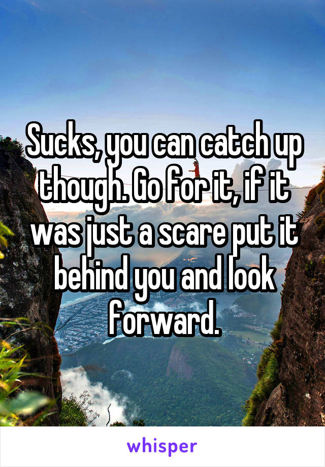 Sucks, you can catch up though. Go for it, if it was just a scare put it behind you and look forward.