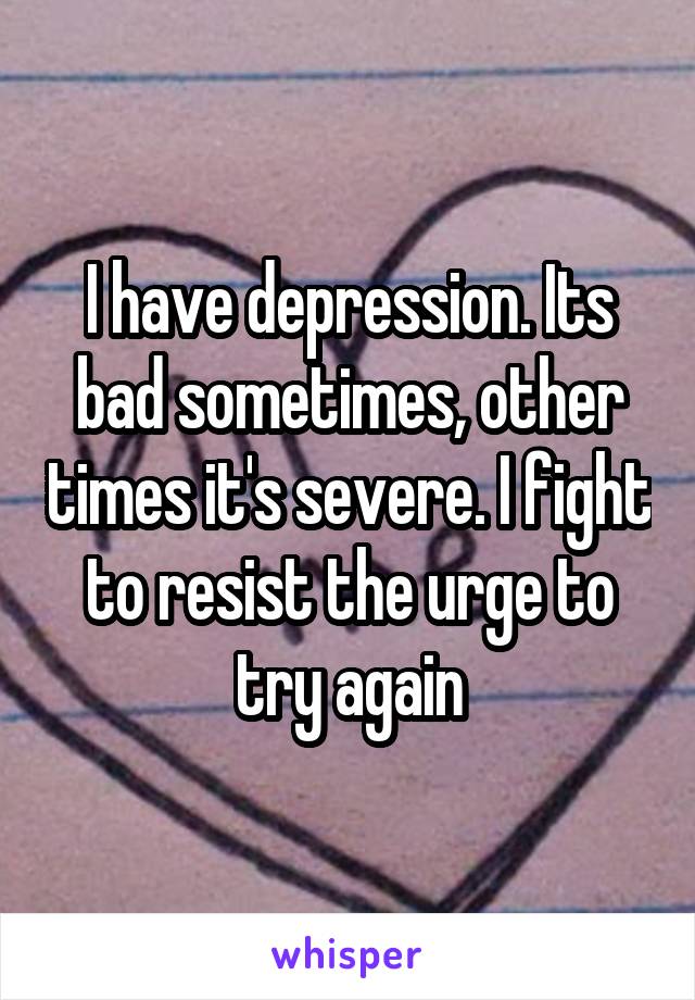 I have depression. Its bad sometimes, other times it's severe. I fight to resist the urge to try again