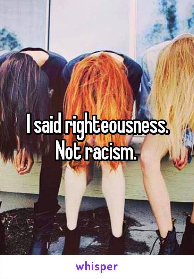 I said righteousness. Not racism. 