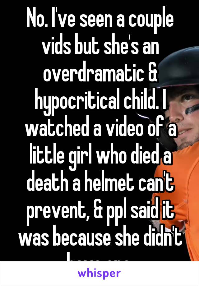 No. I've seen a couple vids but she's an overdramatic & hypocritical child. I watched a video of a little girl who died a death a helmet can't prevent, & ppl said it was because she didn't have one.