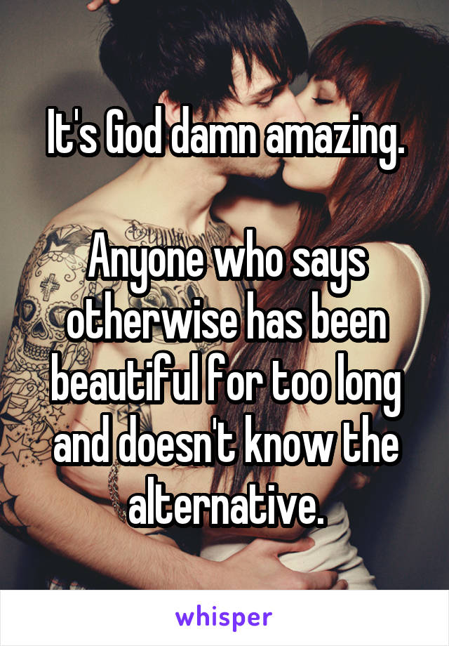 It's God damn amazing.

Anyone who says otherwise has been beautiful for too long and doesn't know the alternative.
