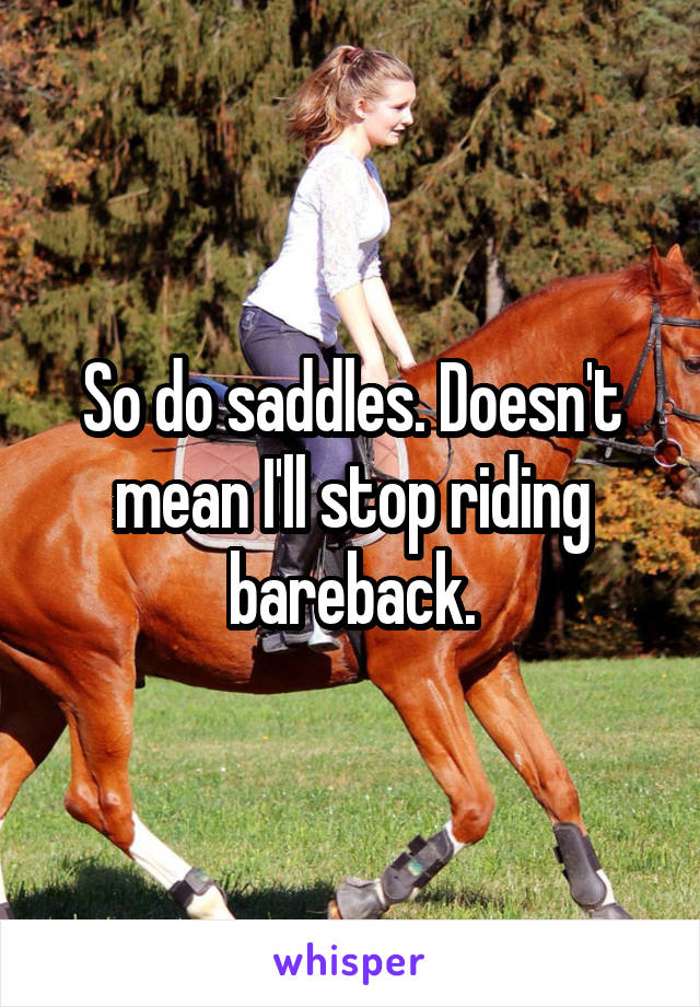 So do saddles. Doesn't mean I'll stop riding bareback.