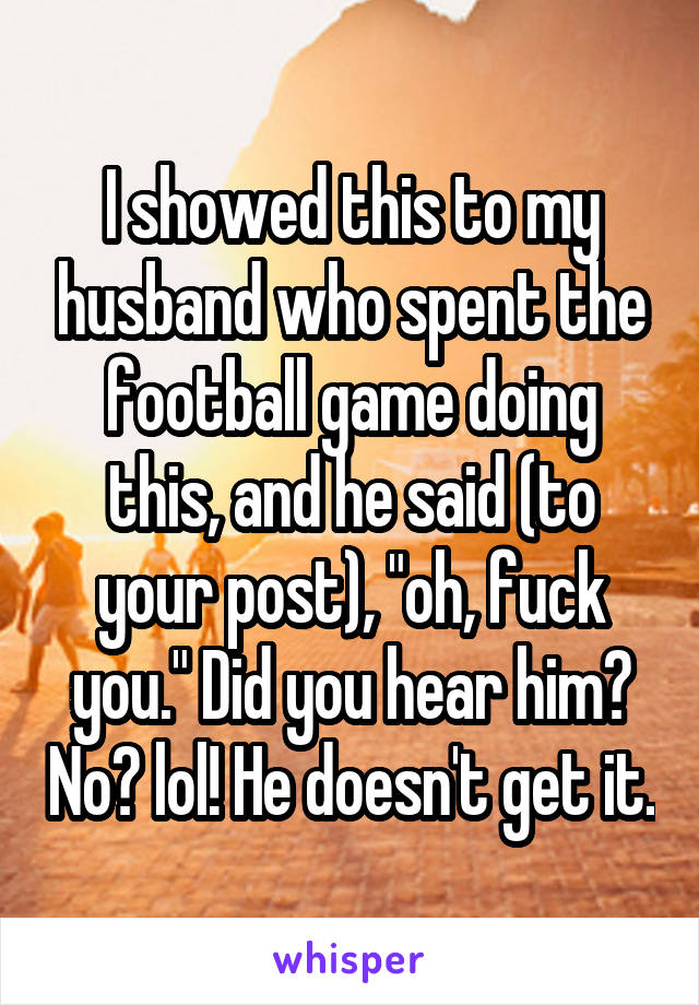 I showed this to my husband who spent the football game doing this, and he said (to your post), "oh, fuck you." Did you hear him? No? lol! He doesn't get it.