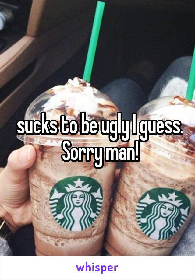  sucks to be ugly I guess.  Sorry man!
