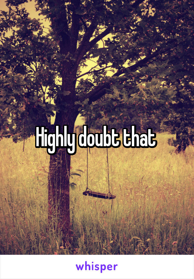 Highly doubt that 