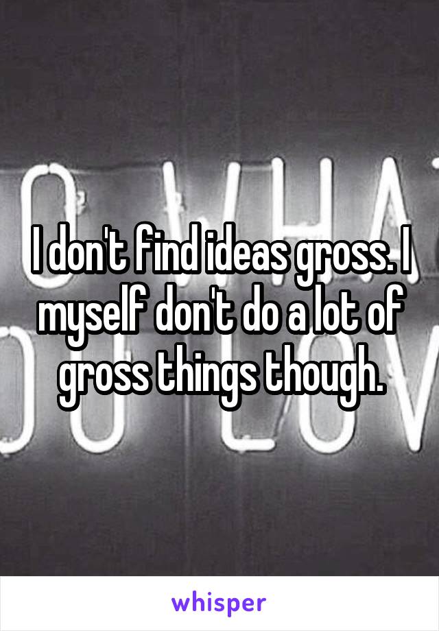 I don't find ideas gross. I myself don't do a lot of gross things though.