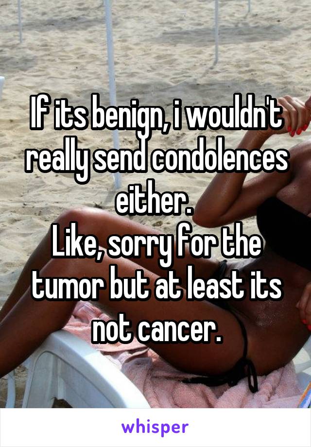 If its benign, i wouldn't really send condolences either. 
Like, sorry for the tumor but at least its not cancer.