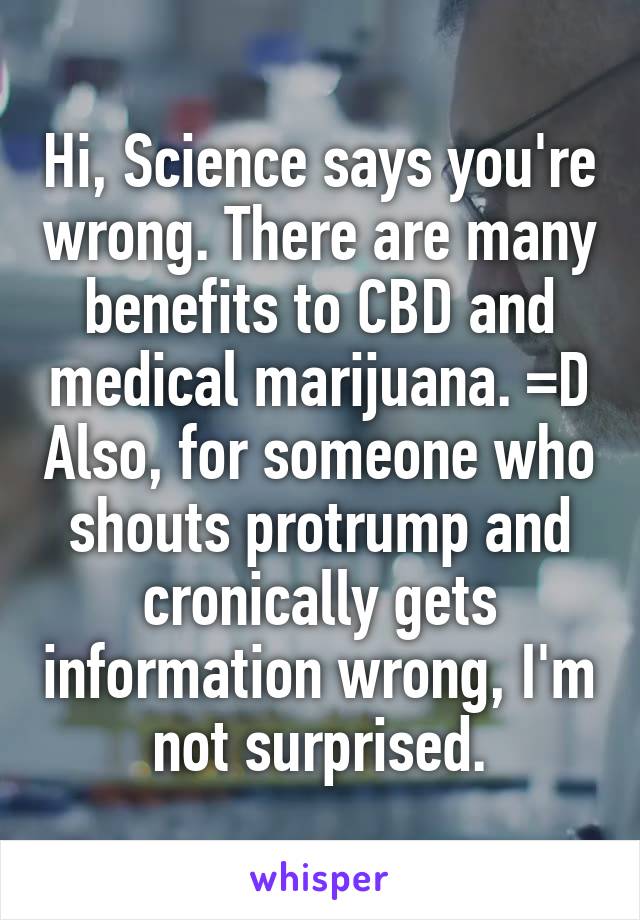 Hi, Science says you're wrong. There are many benefits to CBD and medical marijuana. =D Also, for someone who shouts protrump and cronically gets information wrong, I'm not surprised.