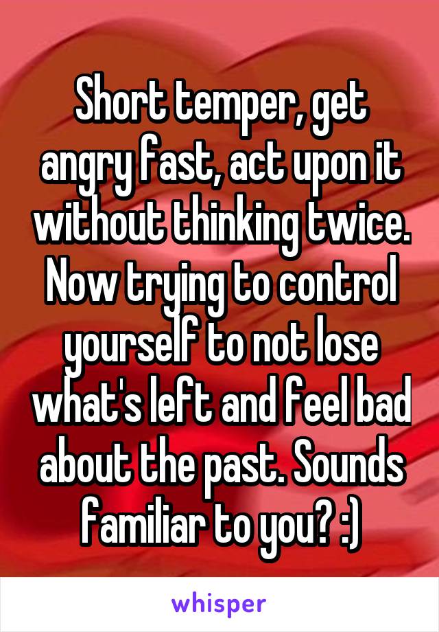 Short temper, get angry fast, act upon it without thinking twice. Now trying to control yourself to not lose what's left and feel bad about the past. Sounds familiar to you? :)