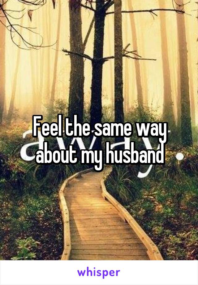 Feel the same way about my husband