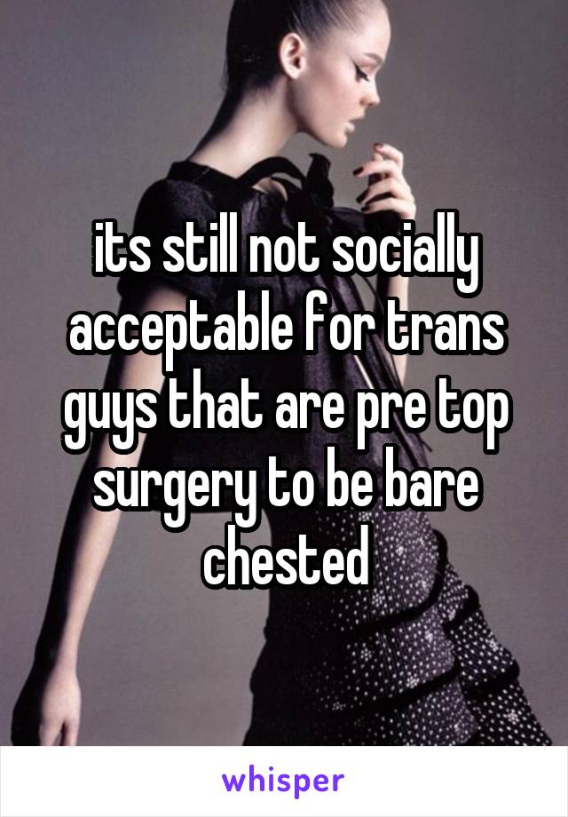 its still not socially acceptable for trans guys that are pre top surgery to be bare chested