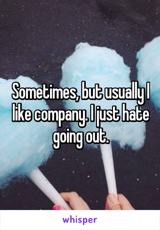 Sometimes, but usually I like company. I just hate going out.
