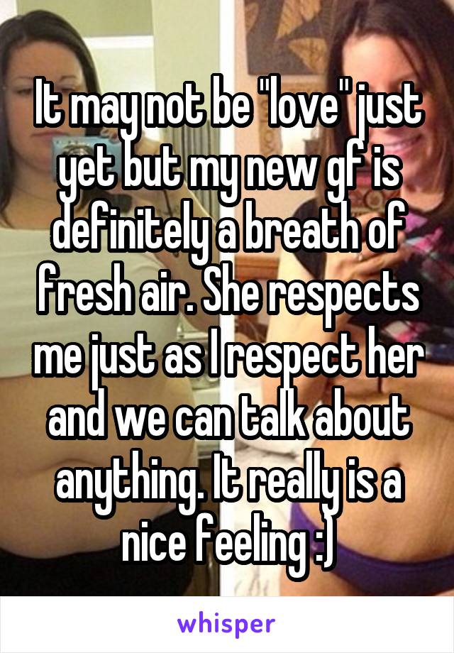 It may not be "love" just yet but my new gf is definitely a breath of fresh air. She respects me just as I respect her and we can talk about anything. It really is a nice feeling :)