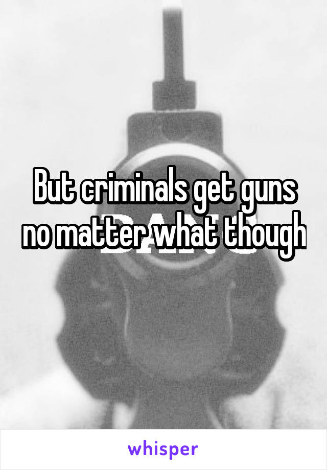 But criminals get guns no matter what though 