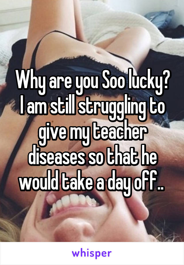 Why are you Soo lucky? I am still struggling to give my teacher diseases so that he would take a day off.. 