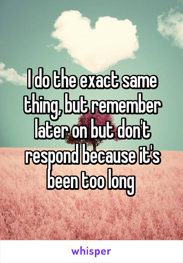 I do the exact same thing, but remember later on but don't respond because it's been too long 