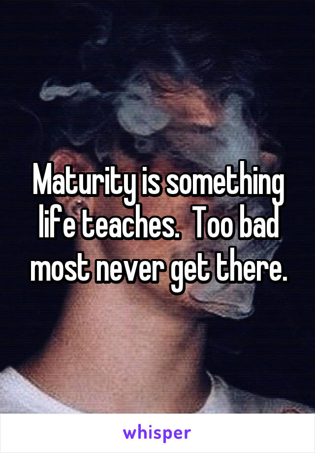 Maturity is something life teaches.  Too bad most never get there.
