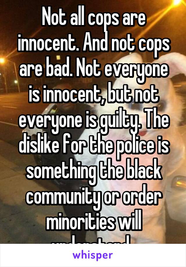 Not all cops are innocent. And not cops are bad. Not everyone is innocent, but not everyone is guilty. The dislike for the police is something the black community or order minorities will understand. 