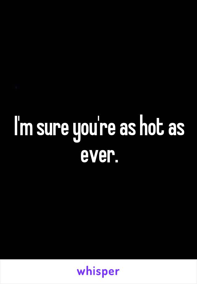 I'm sure you're as hot as ever.