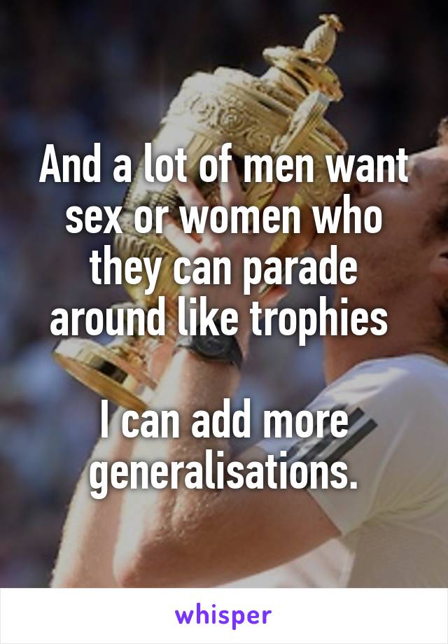And a lot of men want sex or women who they can parade around like trophies 

I can add more generalisations.