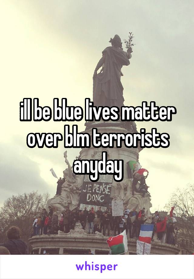 ill be blue lives matter over blm terrorists anyday